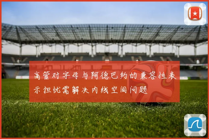 高管对字母与阿德巴约的兼容性表示担忧需解决内线空间问题
