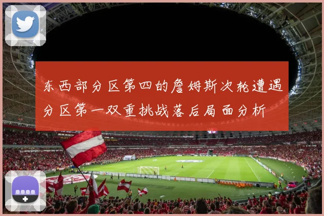 东西部分区第四的詹姆斯次轮遭遇分区第一双重挑战落后局面分析