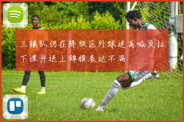 三镇队仍在降级区外球迷高喊莫拉下课并送上锦旗表达不满