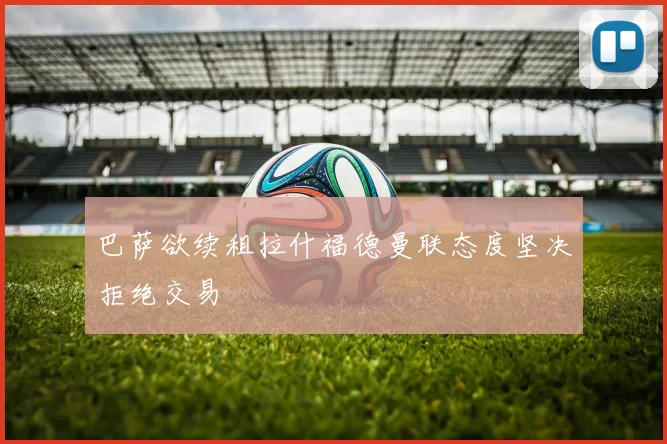 巴萨欲续租拉什福德曼联态度坚决拒绝交易
