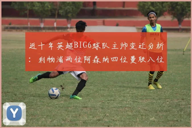 近十年英超BIG6球队主帅变迁分析：利物浦两位阿森纳四位曼联八位切尔西热刺十位