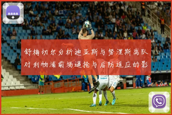 舒梅切尔分析迪亚斯与努涅斯离队对利物浦前场逼抢与后防适应的影响